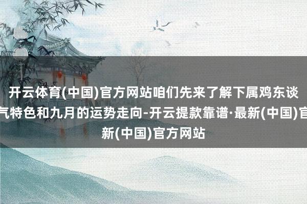 开云体育(中国)官方网站咱们先来了解下属鸡东谈主的脾气特色和九月的运势走向-开云提款靠谱·最新(中国)官方网站