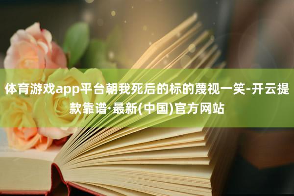 体育游戏app平台朝我死后的标的蔑视一笑-开云提款靠谱·最新(中国)官方网站