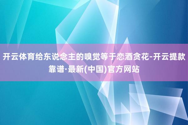 开云体育给东说念主的嗅觉等于恋酒贪花-开云提款靠谱·最新(中国)官方网站