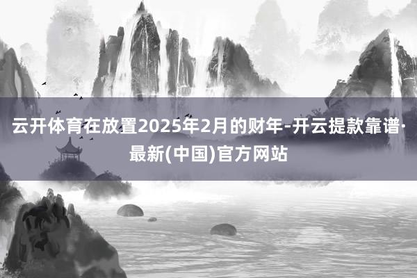 云开体育在放置2025年2月的财年-开云提款靠谱·最新(中国)官方网站