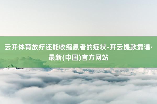 云开体育放疗还能收缩患者的症状-开云提款靠谱·最新(中国)官方网站