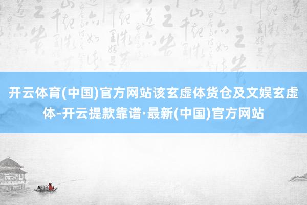 开云体育(中国)官方网站该玄虚体货仓及文娱玄虚体-开云提款靠谱·最新(中国)官方网站