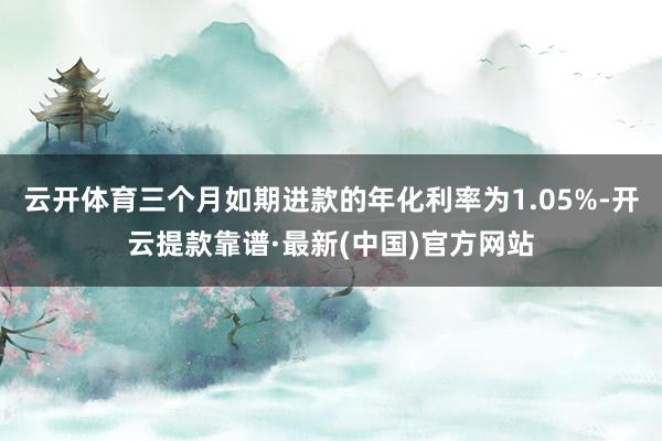 云开体育三个月如期进款的年化利率为1.05%-开云提款靠谱·最新(中国)官方网站