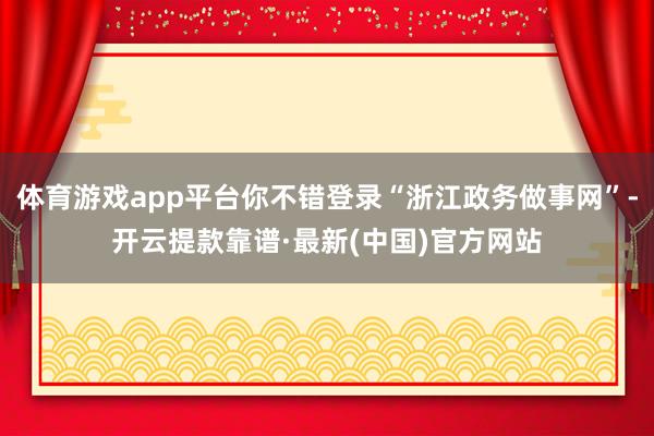 体育游戏app平台你不错登录“浙江政务做事网”-开云提款靠谱·最新(中国)官方网站