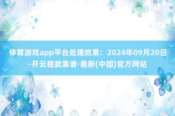 体育游戏app平台处理效果：2024年09月20日-开云提款靠谱·最新(中国)官方网站