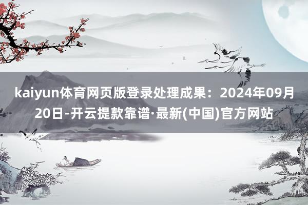 kaiyun体育网页版登录处理成果：2024年09月20日-开云提款靠谱·最新(中国)官方网站