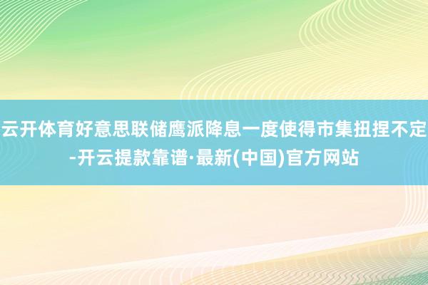 云开体育好意思联储鹰派降息一度使得市集扭捏不定-开云提款靠谱·最新(中国)官方网站