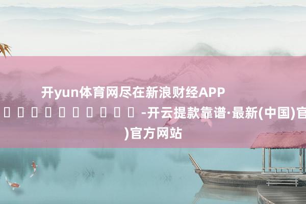 开yun体育网尽在新浪财经APP            													-开云提款靠谱·最新(中国)官方网站