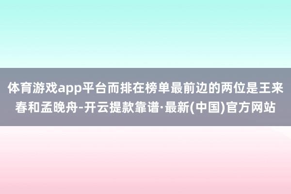 体育游戏app平台而排在榜单最前边的两位是王来春和孟晚舟-开云提款靠谱·最新(中国)官方网站