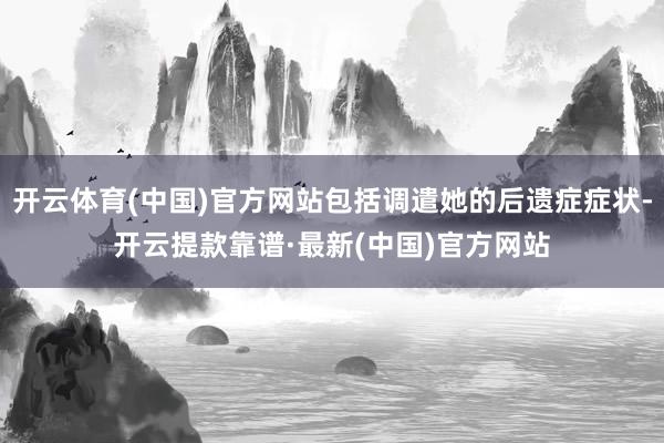 开云体育(中国)官方网站包括调遣她的后遗症症状-开云提款靠谱·最新(中国)官方网站