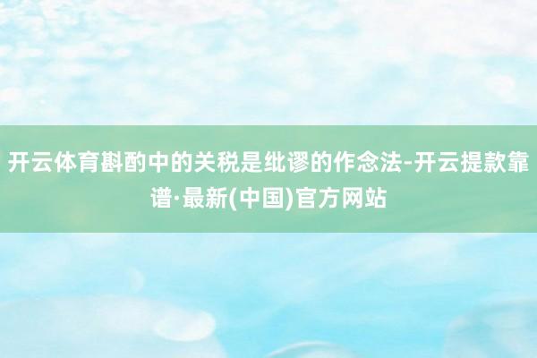 开云体育斟酌中的关税是纰谬的作念法-开云提款靠谱·最新(中国)官方网站