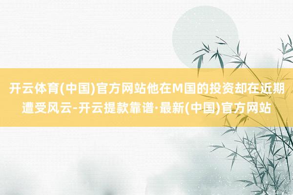 开云体育(中国)官方网站他在M国的投资却在近期遭受风云-开云提款靠谱·最新(中国)官方网站