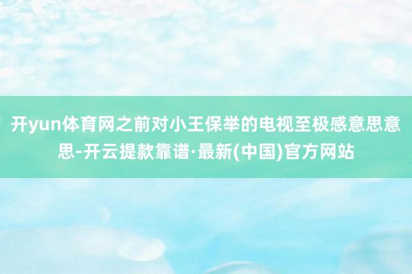 开yun体育网之前对小王保举的电视至极感意思意思-开云提款靠谱·最新(中国)官方网站