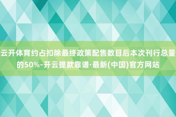 云开体育约占扣除最终政策配售数目后本次刊行总量的50%-开云提款靠谱·最新(中国)官方网站