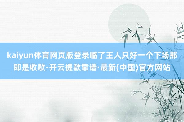 kaiyun体育网页版登录临了王人只好一个下场那即是收歇-开云提款靠谱·最新(中国)官方网站