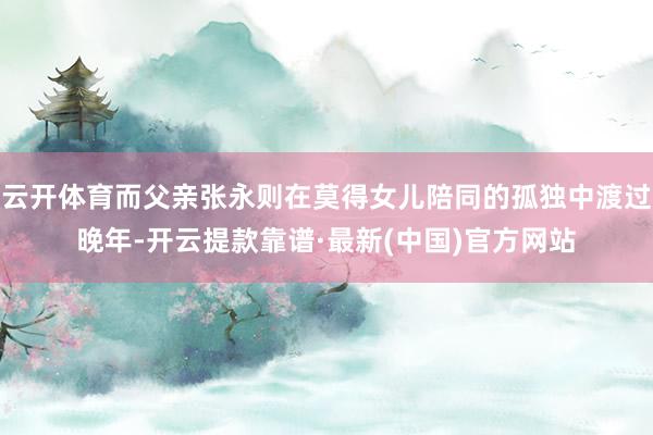 云开体育而父亲张永则在莫得女儿陪同的孤独中渡过晚年-开云提款靠谱·最新(中国)官方网站