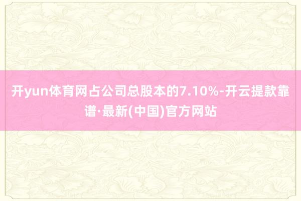 开yun体育网占公司总股本的7.10%-开云提款靠谱·最新(中国)官方网站