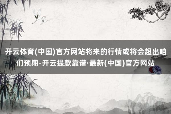 开云体育(中国)官方网站将来的行情或将会超出咱们预期-开云提款靠谱·最新(中国)官方网站