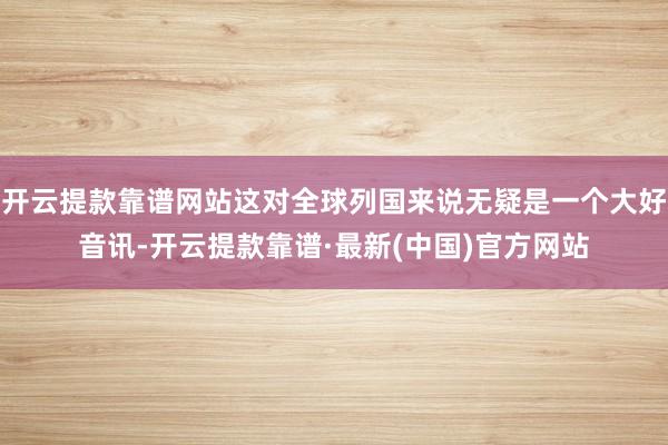 开云提款靠谱网站这对全球列国来说无疑是一个大好音讯-开云提款靠谱·最新(中国)官方网站