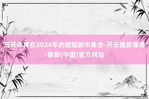 云开体育在2024年的微短剧市集合-开云提款靠谱·最新(中国)官方网站