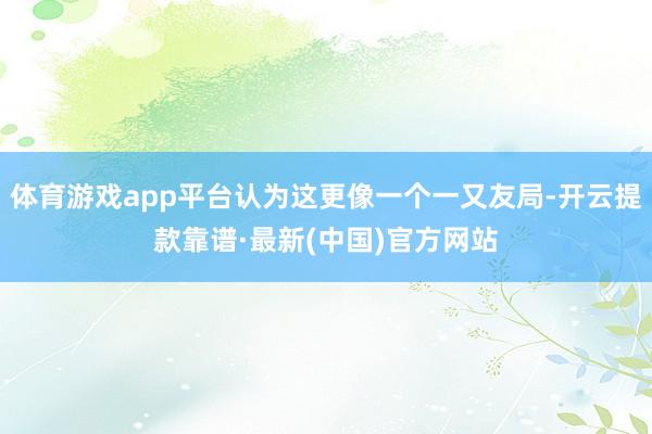 体育游戏app平台认为这更像一个一又友局-开云提款靠谱·最新(中国)官方网站