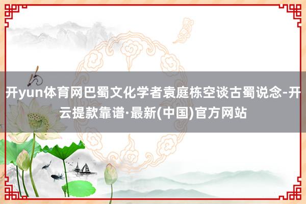 开yun体育网巴蜀文化学者袁庭栋空谈古蜀说念-开云提款靠谱·最新(中国)官方网站