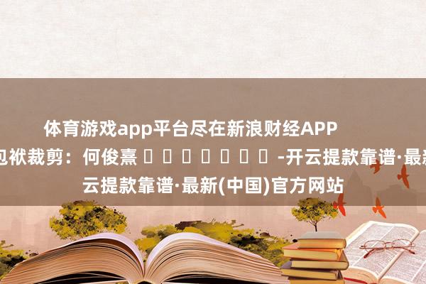 体育游戏app平台尽在新浪财经APP            						包袱裁剪：何俊熹 							-开云提款靠谱·最新(中国)官方网站