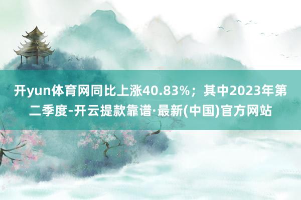 开yun体育网同比上涨40.83%；其中2023年第二季度-开云提款靠谱·最新(中国)官方网站