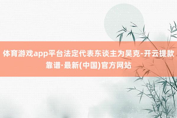 体育游戏app平台法定代表东谈主为吴克-开云提款靠谱·最新(中国)官方网站