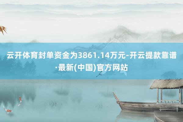 云开体育封单资金为3861.14万元-开云提款靠谱·最新(中国)官方网站