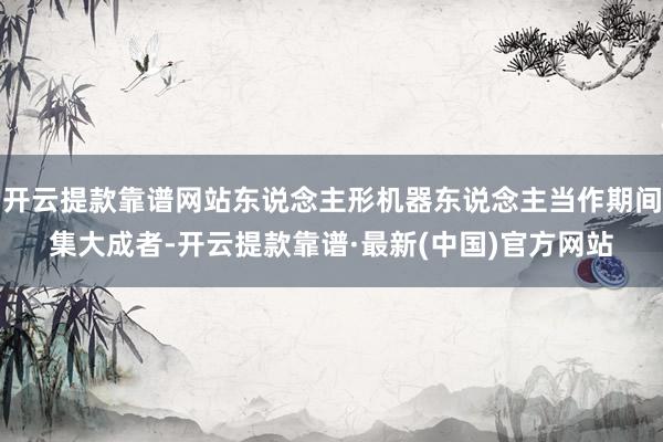 开云提款靠谱网站东说念主形机器东说念主当作期间集大成者-开云提款靠谱·最新(中国)官方网站