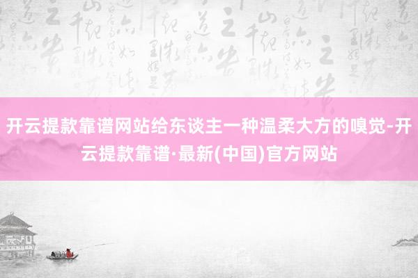 开云提款靠谱网站给东谈主一种温柔大方的嗅觉-开云提款靠谱·最新(中国)官方网站