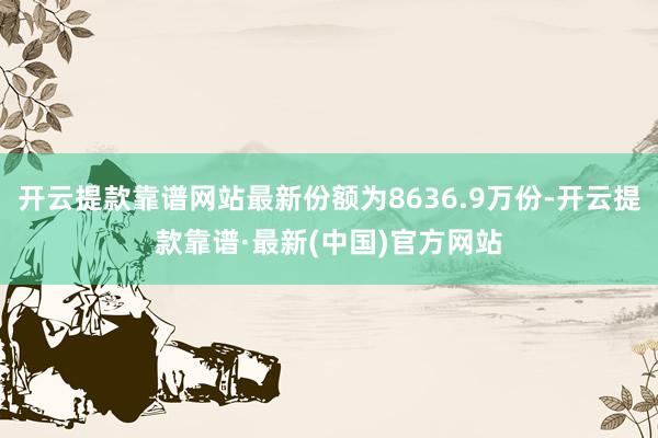 开云提款靠谱网站最新份额为8636.9万份-开云提款靠谱·最新(中国)官方网站