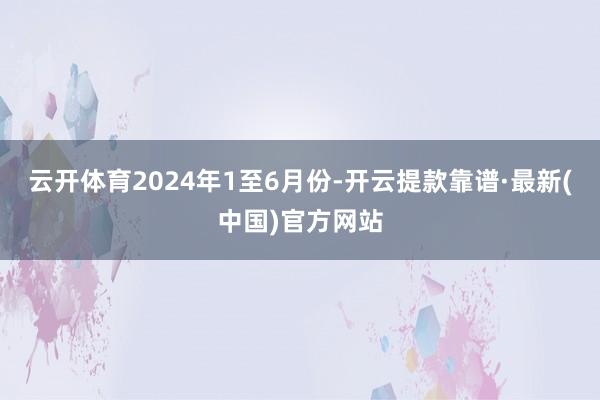 云开体育　　2024年1至6月份-开云提款靠谱·最新(中国)官方网站