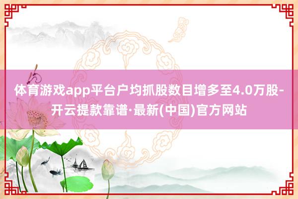 体育游戏app平台户均抓股数目增多至4.0万股-开云提款靠谱·最新(中国)官方网站