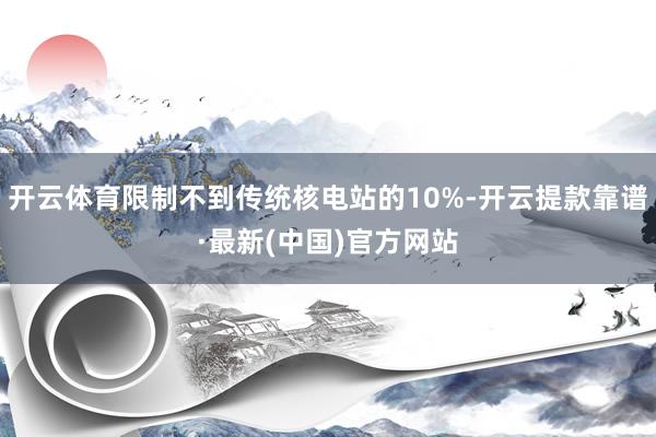 开云体育限制不到传统核电站的10%-开云提款靠谱·最新(中国)官方网站