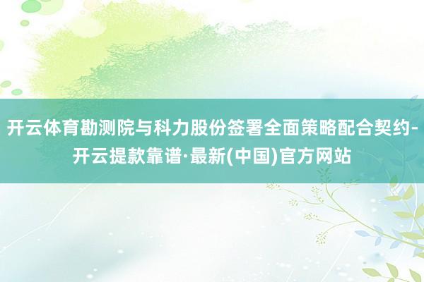 开云体育勘测院与科力股份签署全面策略配合契约-开云提款靠谱·最新(中国)官方网站