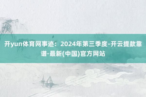 开yun体育网事迹：2024年第三季度-开云提款靠谱·最新(中国)官方网站