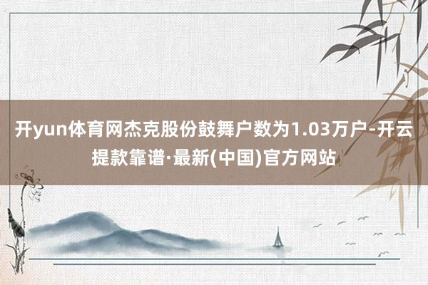 开yun体育网杰克股份鼓舞户数为1.03万户-开云提款靠谱·最新(中国)官方网站