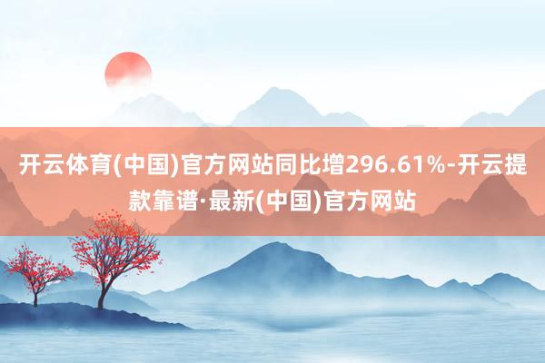 开云体育(中国)官方网站同比增296.61%-开云提款靠谱·最新(中国)官方网站