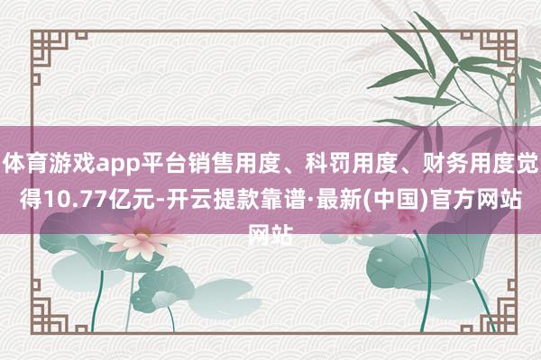 体育游戏app平台销售用度、科罚用度、财务用度觉得10.77亿元-开云提款靠谱·最新(中国)官方网站