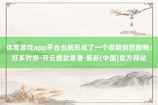 体育游戏app平台也就形成了一个很颠倒的酣畅：好多时辰-开云提款靠谱·最新(中国)官方网站