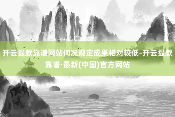 开云提款靠谱网站何况规定成果相对较低-开云提款靠谱·最新(中国)官方网站