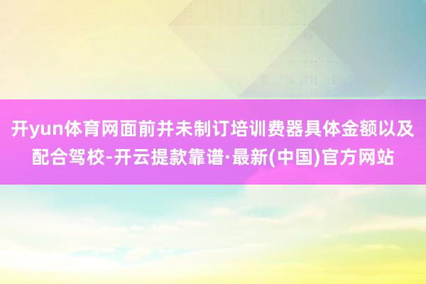 开yun体育网面前并未制订培训费器具体金额以及配合驾校-开云提款靠谱·最新(中国)官方网站