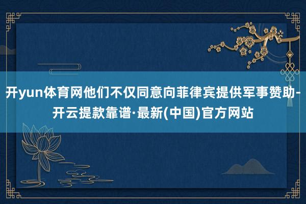 开yun体育网他们不仅同意向菲律宾提供军事赞助-开云提款靠谱·最新(中国)官方网站