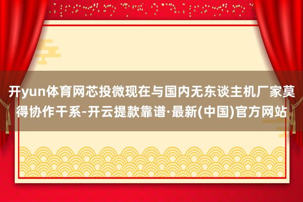 开yun体育网芯投微现在与国内无东谈主机厂家莫得协作干系-开云提款靠谱·最新(中国)官方网站