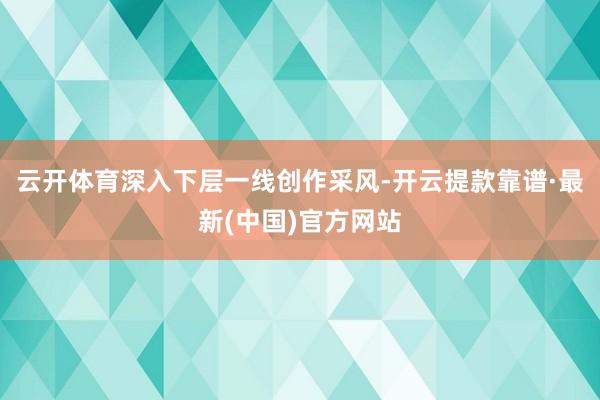 云开体育深入下层一线创作采风-开云提款靠谱·最新(中国)官方网站