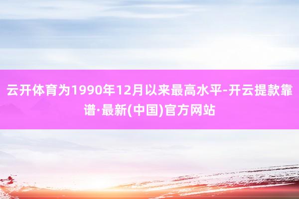 云开体育为1990年12月以来最高水平-开云提款靠谱·最新(中国)官方网站