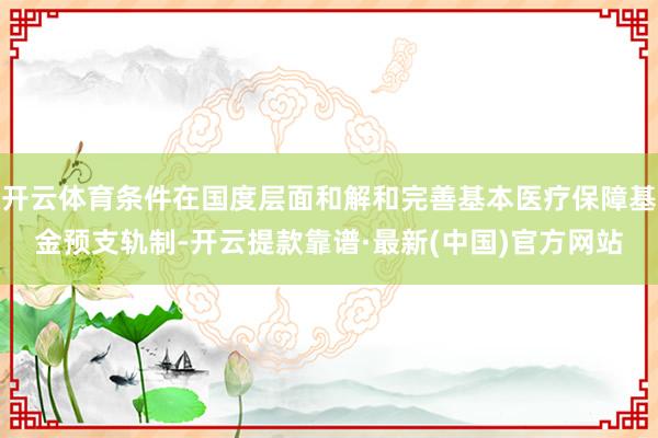 开云体育条件在国度层面和解和完善基本医疗保障基金预支轨制-开云提款靠谱·最新(中国)官方网站