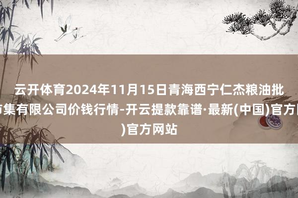 云开体育2024年11月15日青海西宁仁杰粮油批发市集有限公司价钱行情-开云提款靠谱·最新(中国)官方网站